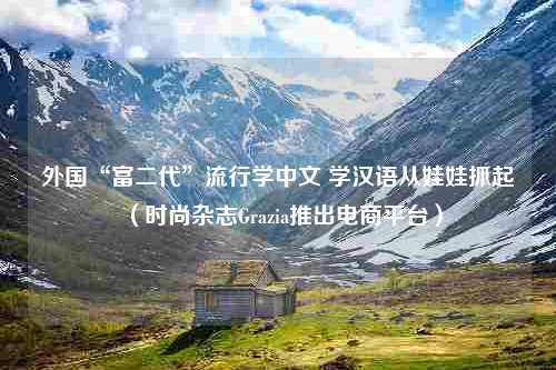 外国“富二代”流行学中文 学汉语从娃娃抓起（时尚杂志Grazia推出电商平台）