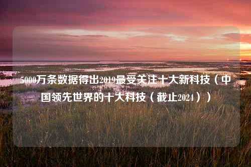 5000万条数据得出2019最受关注十大新科技（中国领先世界的十大科技（截止2024））