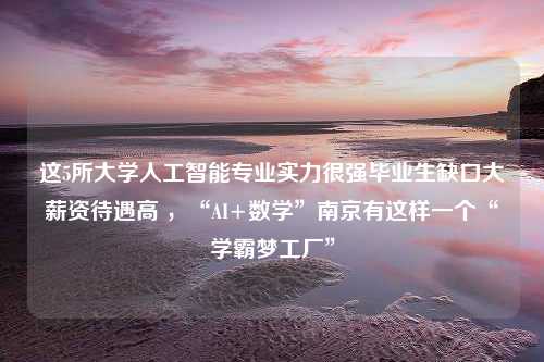 这5所大学人工智能专业实力很强毕业生缺口大薪资待遇高 ，“AI+数学”南京有这样一个“学霸梦工厂”