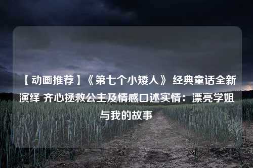 【动画推荐】《第七个小矮人》 经典童话全新演绎 齐心拯救公主及情感口述实情：漂亮学姐与我的故事