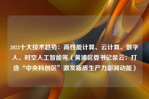 2023十大技术趋势：高性能计算、云计算、数字人、时空人工智能等（黄浦区委书记杲云：打造“中央科创区”激发新质生产力澎湃动能）