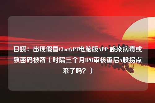 日媒：出现假冒ChatGPT电脑版APP 感染病毒或致密码被窃（时隔三个月IPO审核重启A股拐点来了吗？）