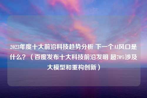 2023年度十大前沿科技趋势分析 下一个AI风口是什么？（百度发布十大科技前沿发明 超70%涉及大模型和重构创新）