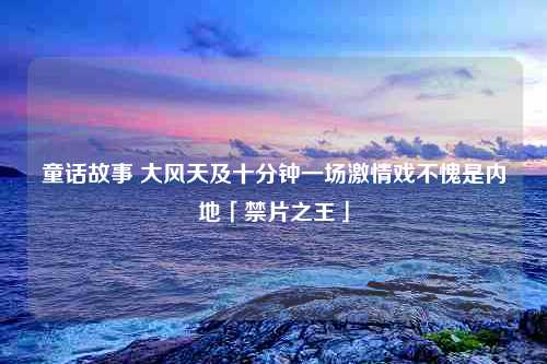 童话故事 大风天及十分钟一场激情戏不愧是内地「禁片之王」