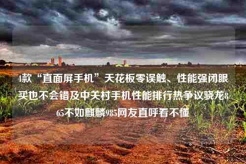 4款“直面屏手机”天花板零误触、性能强闭眼买也不会错及中关村手机性能排行热争议骁龙865不如麒麟985网友直呼看不懂