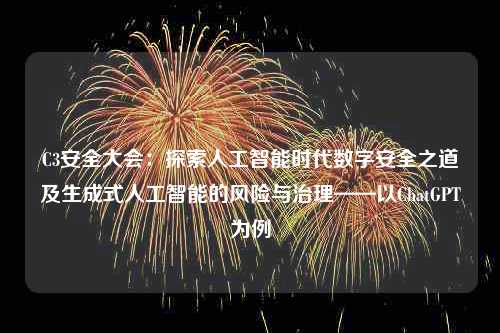 C3安全大会：探索人工智能时代数字安全之道及生成式人工智能的风险与治理——以ChatGPT为例