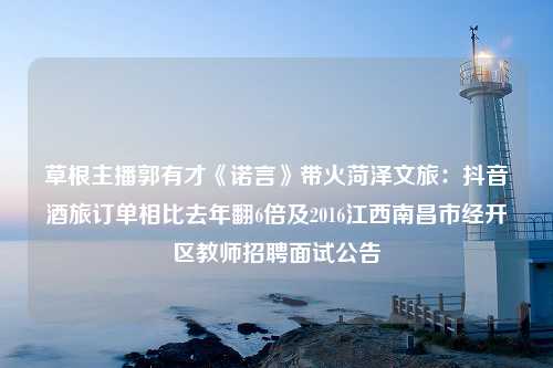 草根主播郭有才《诺言》带火菏泽文旅：抖音酒旅订单相比去年翻6倍及2016江西南昌市经开区教师招聘面试公告