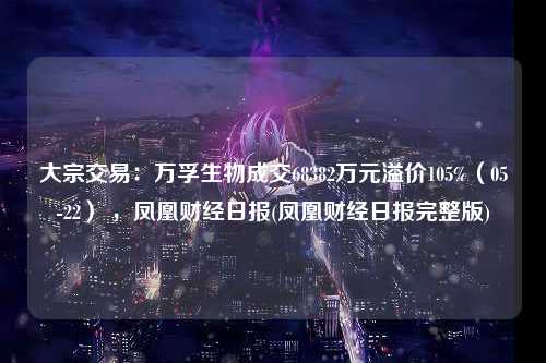 大宗交易：万孚生物成交68382万元溢价105%（05-22） ，凤凰财经日报(凤凰财经日报完整版)