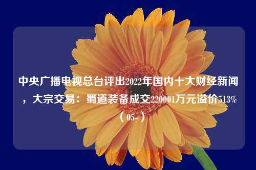 中央广播电视总台评出2022年国内十大财经新闻 ，大宗交易：蜀道装备成交220001万元溢价513%（05-）