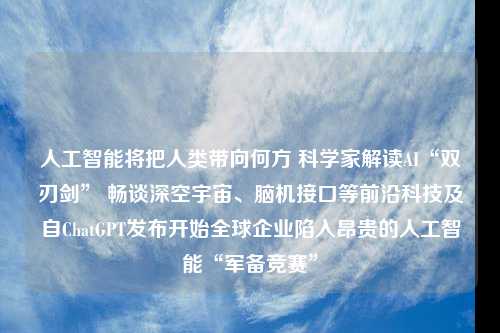 人工智能将把人类带向何方 科学家解读AI“双刃剑” 畅谈深空宇宙、脑机接口等前沿科技及自ChatGPT发布开始全球企业陷入昂贵的人工智能“军备竞赛”