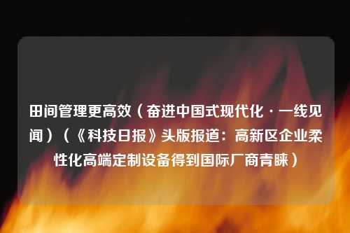 田间管理更高效（奋进中国式现代化·一线见闻）（《科技日报》头版报道：高新区企业柔性化高端定制设备得到国际厂商青睐）