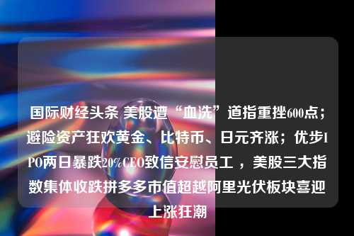 国际财经头条 美股遭“血洗”道指重挫600点；避险资产狂欢黄金、比特币、日元齐涨；优步IPO两日暴跌20%CEO致信安慰员工 ，美股三大指数集体收跌拼多多市值超越阿里光伏板块喜迎上涨狂潮