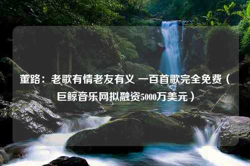 董路：老歌有情老友有义 一百首歌完全免费（巨鲸音乐网拟融资5000万美元）