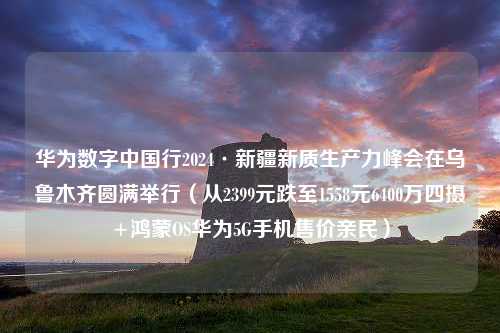 华为数字中国行2024·新疆新质生产力峰会在乌鲁木齐圆满举行（从2399元跌至1558元6400万四摄+鸿蒙OS华为5G手机售价亲民）