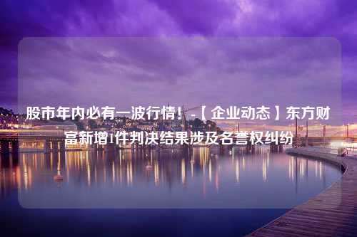 股市年内必有一波行情！-【企业动态】东方财富新增1件判决结果涉及名誉权纠纷