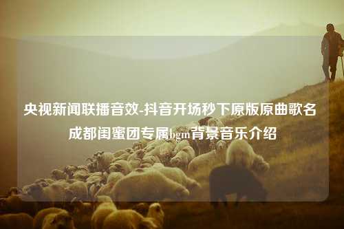 央视新闻联播音效-抖音开场秒下原版原曲歌名 成都闺蜜团专属bgm背景音乐介绍