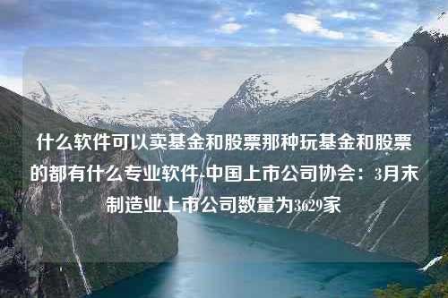 什么软件可以卖基金和股票那种玩基金和股票的都有什么专业软件-中国上市公司协会：3月末制造业上市公司数量为3629家