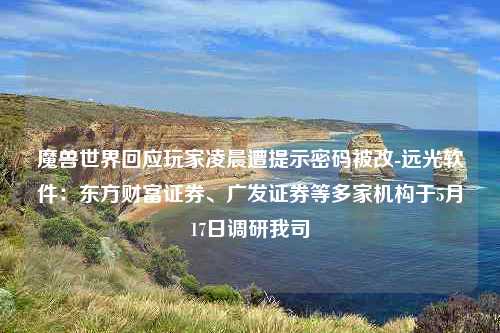 魔兽世界回应玩家凌晨遭提示密码被改-远光软件：东方财富证券、广发证券等多家机构于5月17日调研我司