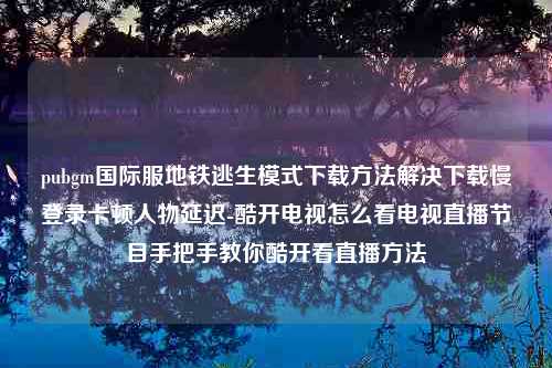 pubgm国际服地铁逃生模式下载方法解决下载慢登录卡顿人物延迟-酷开电视怎么看电视直播节目手把手教你酷开看直播方法