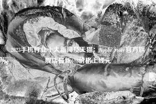 2023手机行业十大新闻及天猫：Apple Store官方旗舰店最新618价格上线元