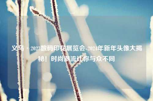 义乌·2023数码印花展览会-2024年新年头像大揭秘！时尚潮流让你与众不同