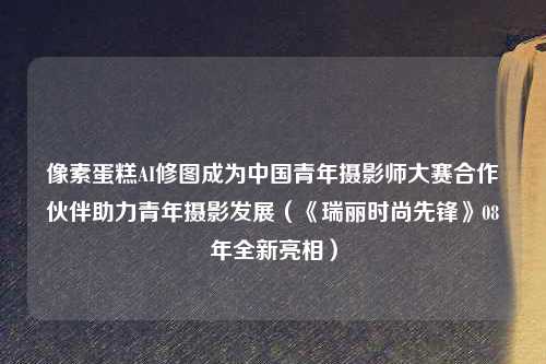 像素蛋糕AI修图成为中国青年摄影师大赛合作伙伴助力青年摄影发展（《瑞丽时尚先锋》08年全新亮相）