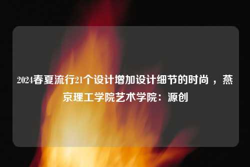 2024春夏流行21个设计增加设计细节的时尚 ，燕京理工学院艺术学院：源创