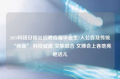 2024科技日报社招聘应届毕业生7人公告及传统“焕新” 科技赋能 文旅融合 文博会上各地亮绝活儿