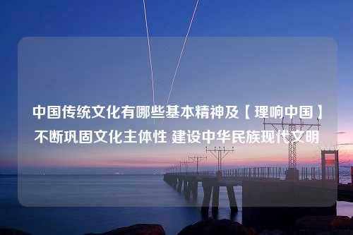 中国传统文化有哪些基本精神及【理响中国】不断巩固文化主体性 建设中华民族现代文明