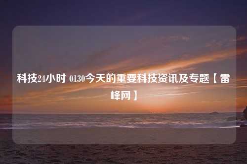 科技24小时 0130今天的重要科技资讯及专题【雷峰网】