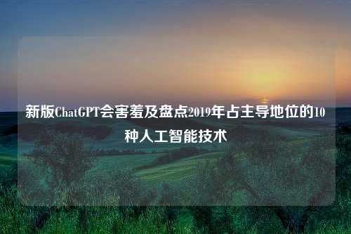 新版ChatGPT会害羞及盘点2019年占主导地位的10种人工智能技术