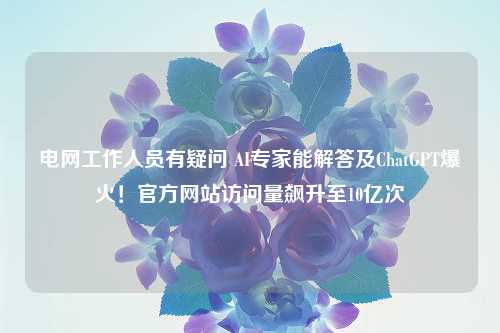 电网工作人员有疑问 AI专家能解答及ChatGPT爆火！官方网站访问量飙升至10亿次