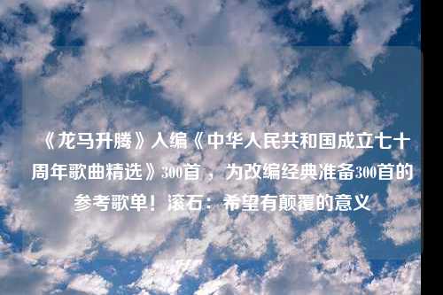 《龙马升腾》入编《中华人民共和国成立七十周年歌曲精选》300首 ，为改编经典准备300首的参考歌单！滚石：希望有颠覆的意义