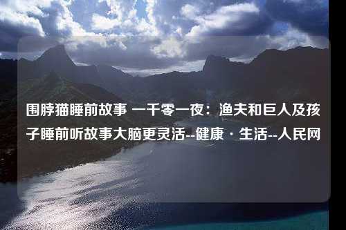 围脖猫睡前故事 一千零一夜：渔夫和巨人及孩子睡前听故事大脑更灵活--健康·生活--人民网