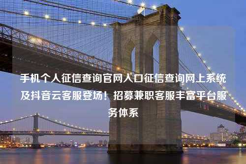 手机个人征信查询官网入口征信查询网上系统及抖音云客服登场！招募兼职客服丰富平台服务体系