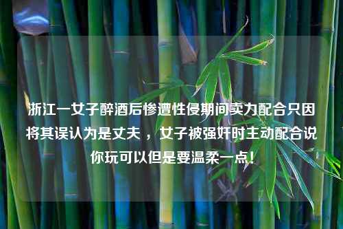 浙江一女子醉酒后惨遭性侵期间卖力配合只因将其误认为是丈夫 ，女子被强奸时主动配合说你玩可以但是要温柔一点！