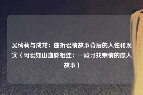 吴绮莉与成龙：曲折爱情故事背后的人性和现实（母爱如山血脉相连：一段寻找亲情的感人故事）