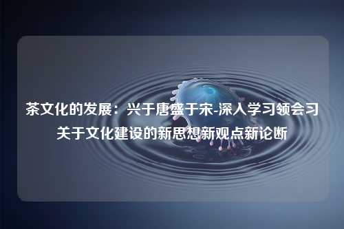 茶文化的发展：兴于唐盛于宋-深入学习领会习关于文化建设的新思想新观点新论断