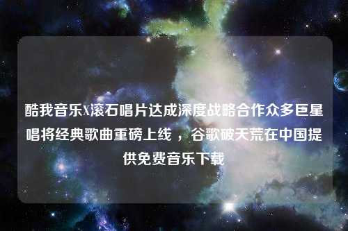 酷我音乐X滚石唱片达成深度战略合作众多巨星唱将经典歌曲重磅上线 ，谷歌破天荒在中国提供免费音乐下载