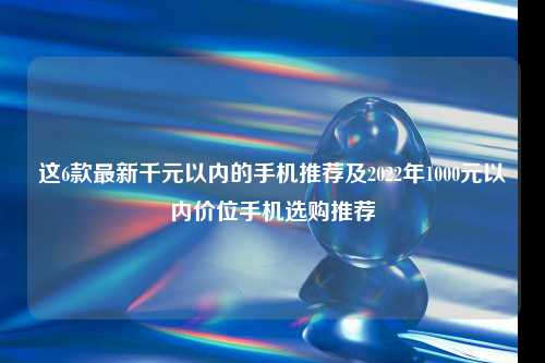 这6款最新千元以内的手机推荐及2022年1000元以内价位手机选购推荐