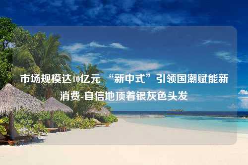 市场规模达10亿元 “新中式”引领国潮赋能新消费-自信地顶着银灰色头发