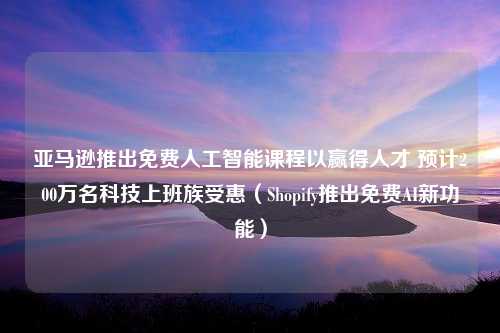 亚马逊推出免费人工智能课程以赢得人才 预计200万名科技上班族受惠（Shopify推出免费AI新功能）