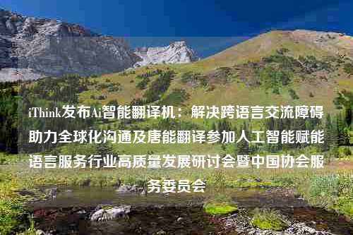 iThink发布Ai智能翻译机：解决跨语言交流障碍助力全球化沟通及唐能翻译参加人工智能赋能语言服务行业高质量发展研讨会暨中国协会服务委员会