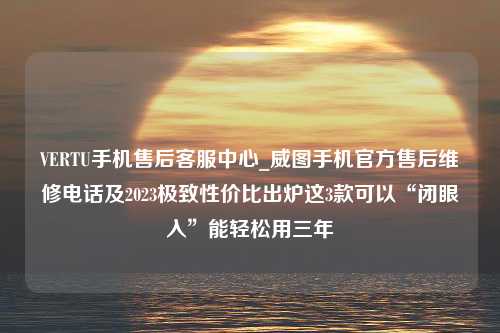 VERTU手机售后客服中心_威图手机官方售后维修电话及2023极致性价比出炉这3款可以“闭眼入”能轻松用三年