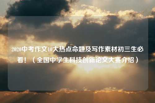 2020中考作文10大热点命题及写作素材初三生必看！（全国中学生科技创新论文大赛介绍）