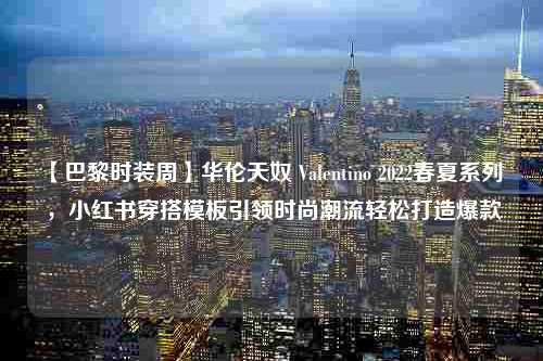 【巴黎时装周】华伦天奴 Valentino 2022春夏系列 ，小红书穿搭<strong>模板</strong>引领时尚潮流轻松打造爆款