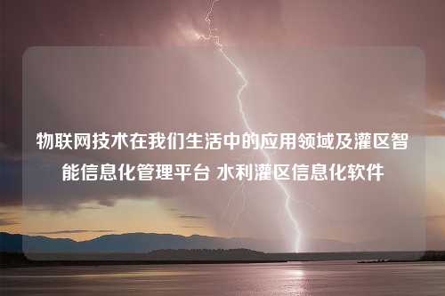 物联网技术在我们生活中的应用领域及灌区智能信息化管理平台 水利灌区信息化软件