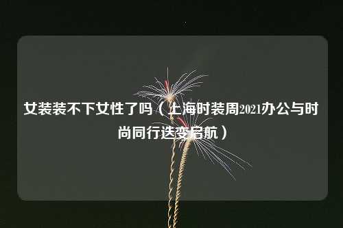 女装装不下女性了吗（上海时装周2021办公与时尚同行迭变启航）