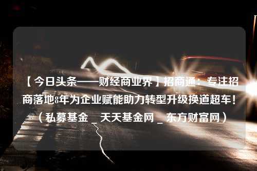 【今日头条——财经商业界】招商通：专注招商落地8年为企业赋能助力转型升级换道超车！（私募基金 _ 天天基金网 _ 东方财富网）