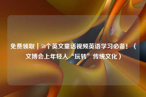 免费领取｜50个英文童话视频英语学习必备！（文博会上年轻人“玩转”传统文化）